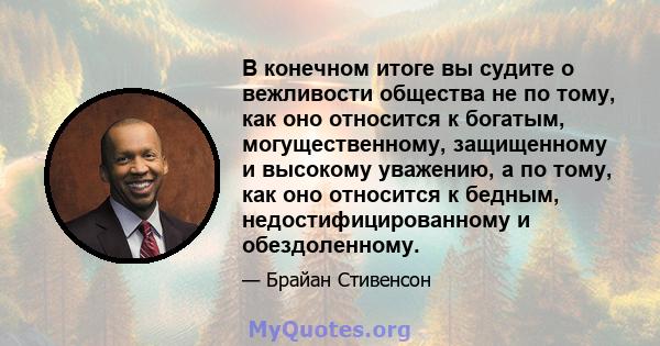 В конечном итоге вы судите о вежливости общества не по тому, как оно относится к богатым, могущественному, защищенному и высокому уважению, а по тому, как оно относится к бедным, недостифицированному и обездоленному.