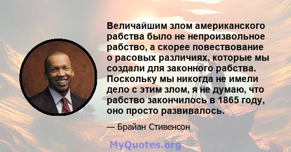 Величайшим злом американского рабства было не непроизвольное рабство, а скорее повествование о расовых различиях, которые мы создали для законного рабства. Поскольку мы никогда не имели дело с этим злом, я не думаю, что 