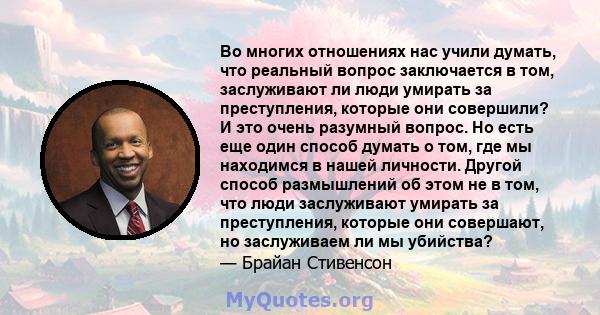 Во многих отношениях нас учили думать, что реальный вопрос заключается в том, заслуживают ли люди умирать за преступления, которые они совершили? И это очень разумный вопрос. Но есть еще один способ думать о том, где мы 