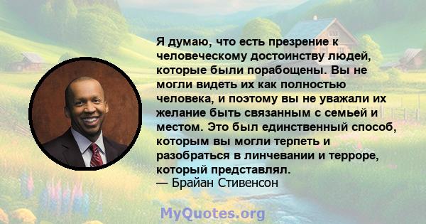 Я думаю, что есть презрение к человеческому достоинству людей, которые были порабощены. Вы не могли видеть их как полностью человека, и поэтому вы не уважали их желание быть связанным с семьей и местом. Это был