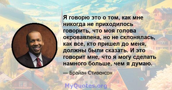 Я говорю это о том, как мне никогда не приходилось говорить, что моя голова окровавлена, но не склонялась, как все, кто пришел до меня, должны были сказать. И это говорит мне, что я могу сделать намного больше, чем я