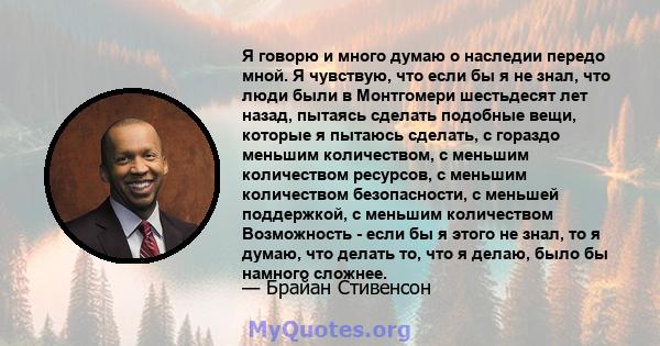 Я говорю и много думаю о наследии передо мной. Я чувствую, что если бы я не знал, что люди были в Монтгомери шестьдесят лет назад, пытаясь сделать подобные вещи, которые я пытаюсь сделать, с гораздо меньшим количеством, 