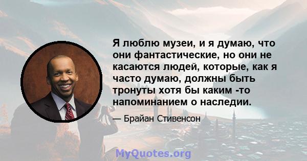 Я люблю музеи, и я думаю, что они фантастические, но они не касаются людей, которые, как я часто думаю, должны быть тронуты хотя бы каким -то напоминанием о наследии.