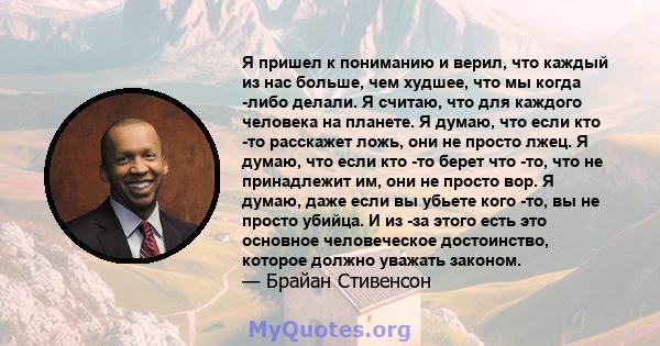 Я пришел к пониманию и верил, что каждый из нас больше, чем худшее, что мы когда -либо делали. Я считаю, что для каждого человека на планете. Я думаю, что если кто -то расскажет ложь, они не просто лжец. Я думаю, что