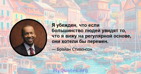 Я убежден, что если большинство людей увидят то, что я вижу на регулярной основе, они хотели бы перемен.