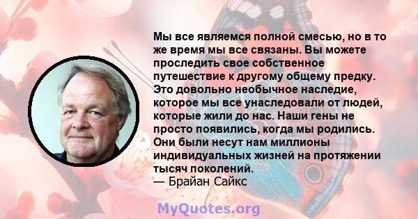 Мы все являемся полной смесью, но в то же время мы все связаны. Вы можете проследить свое собственное путешествие к другому общему предку. Это довольно необычное наследие, которое мы все унаследовали от людей, которые