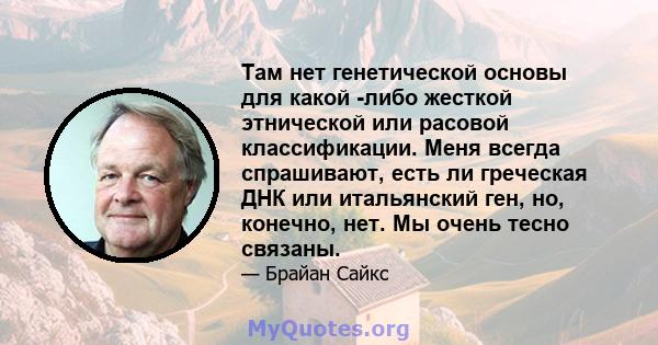 Там нет генетической основы для какой -либо жесткой этнической или расовой классификации. Меня всегда спрашивают, есть ли греческая ДНК или итальянский ген, но, конечно, нет. Мы очень тесно связаны.