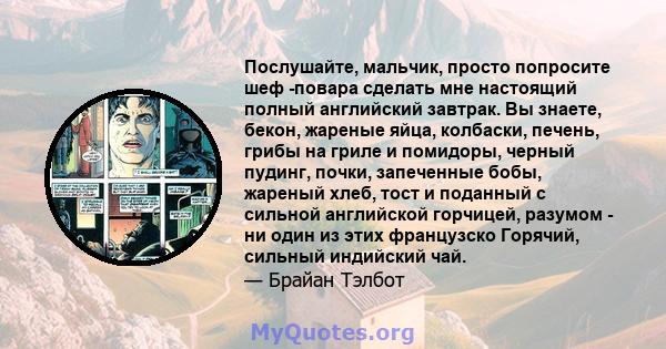 Послушайте, мальчик, просто попросите шеф -повара сделать мне настоящий полный английский завтрак. Вы знаете, бекон, жареные яйца, колбаски, печень, грибы на гриле и помидоры, черный пудинг, почки, запеченные бобы,