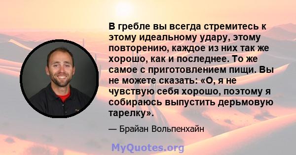 В гребле вы всегда стремитесь к этому идеальному удару, этому повторению, каждое из них так же хорошо, как и последнее. То же самое с приготовлением пищи. Вы не можете сказать: «О, я не чувствую себя хорошо, поэтому я