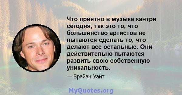 Что приятно в музыке кантри сегодня, так это то, что большинство артистов не пытаются сделать то, что делают все остальные. Они действительно пытаются развить свою собственную уникальность.