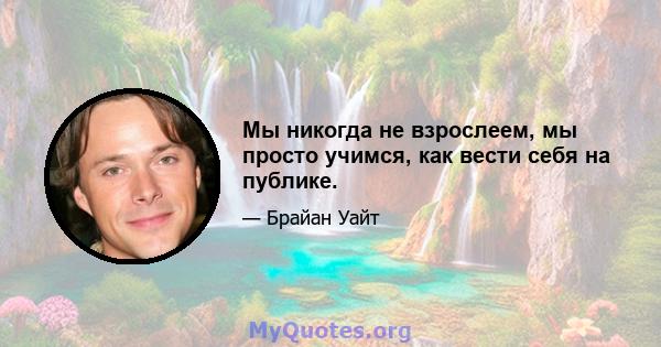 Мы никогда не взрослеем, мы просто учимся, как вести себя на публике.