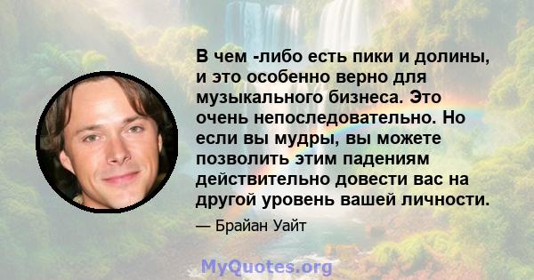 В чем -либо есть пики и долины, и это особенно верно для музыкального бизнеса. Это очень непоследовательно. Но если вы мудры, вы можете позволить этим падениям действительно довести вас на другой уровень вашей личности.