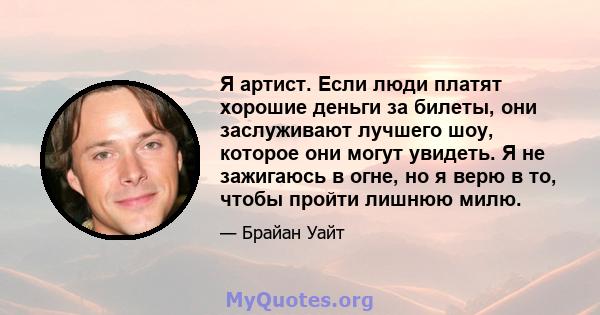 Я артист. Если люди платят хорошие деньги за билеты, они заслуживают лучшего шоу, которое они могут увидеть. Я не зажигаюсь в огне, но я верю в то, чтобы пройти лишнюю милю.