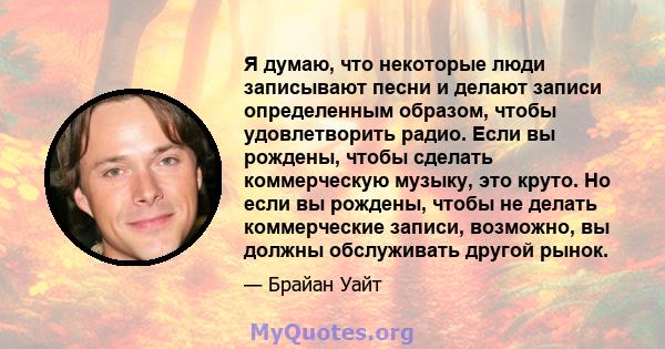 Я думаю, что некоторые люди записывают песни и делают записи определенным образом, чтобы удовлетворить радио. Если вы рождены, чтобы сделать коммерческую музыку, это круто. Но если вы рождены, чтобы не делать