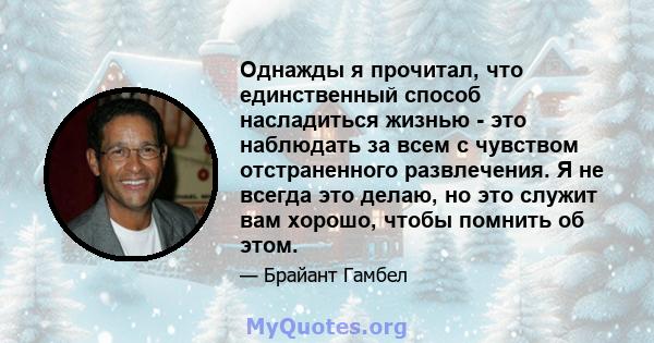 Однажды я прочитал, что единственный способ насладиться жизнью - это наблюдать за всем с чувством отстраненного развлечения. Я не всегда это делаю, но это служит вам хорошо, чтобы помнить об этом.