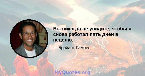 Вы никогда не увидите, чтобы я снова работал пять дней в неделю.