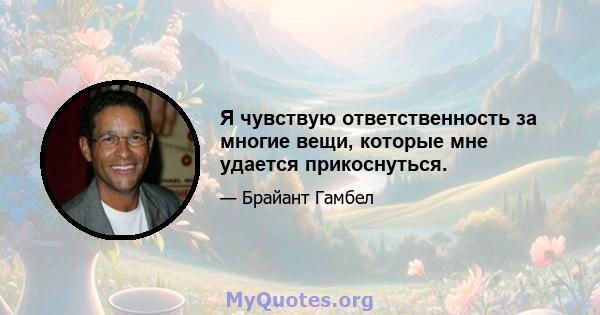 Я чувствую ответственность за многие вещи, которые мне удается прикоснуться.