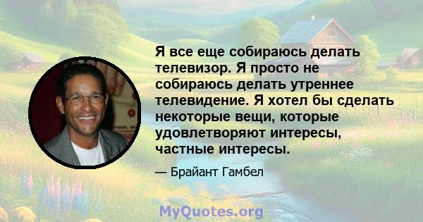 Я все еще собираюсь делать телевизор. Я просто не собираюсь делать утреннее телевидение. Я хотел бы сделать некоторые вещи, которые удовлетворяют интересы, частные интересы.