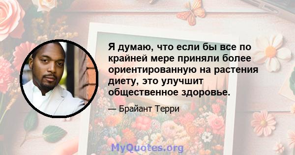 Я думаю, что если бы все по крайней мере приняли более ориентированную на растения диету, это улучшит общественное здоровье.