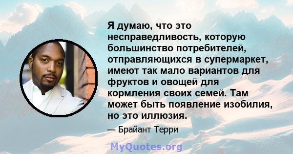 Я думаю, что это несправедливость, которую большинство потребителей, отправляющихся в супермаркет, имеют так мало вариантов для фруктов и овощей для кормления своих семей. Там может быть появление изобилия, но это