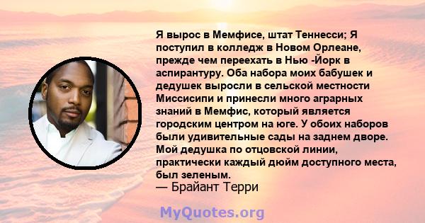 Я вырос в Мемфисе, штат Теннесси; Я поступил в колледж в Новом Орлеане, прежде чем переехать в Нью -Йорк в аспирантуру. Оба набора моих бабушек и дедушек выросли в сельской местности Миссисипи и принесли много аграрных