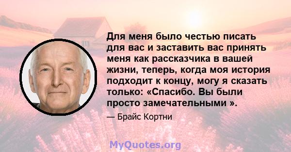 Для меня было честью писать для вас и заставить вас принять меня как рассказчика в вашей жизни, теперь, когда моя история подходит к концу, могу я сказать только: «Спасибо. Вы были просто замечательными ».