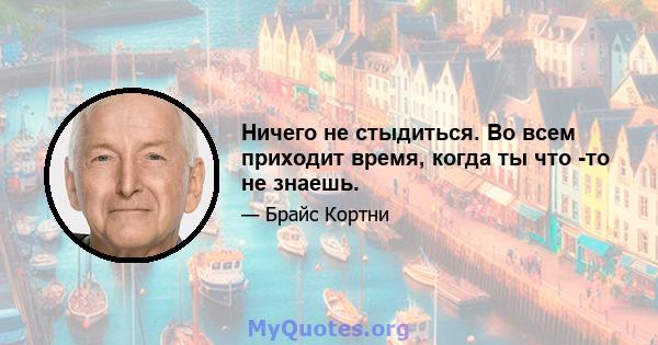 Ничего не стыдиться. Во всем приходит время, когда ты что -то не знаешь.