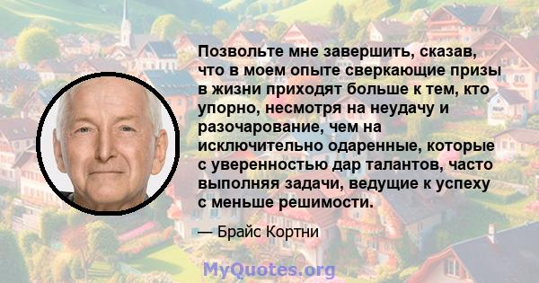 Позвольте мне завершить, сказав, что в моем опыте сверкающие призы в жизни приходят больше к тем, кто упорно, несмотря на неудачу и разочарование, чем на исключительно одаренные, которые с уверенностью дар талантов,