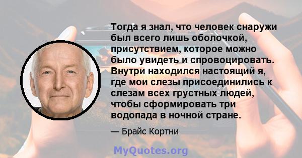 Тогда я знал, что человек снаружи был всего лишь оболочкой, присутствием, которое можно было увидеть и спровоцировать. Внутри находился настоящий я, где мои слезы присоединились к слезам всех грустных людей, чтобы