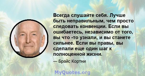 Всегда слушайте себя. Лучше быть неправильным, чем просто следовать конвенции. Если вы ошибаетесь, независимо от того, вы что -то узнали, и вы станете сильнее. Если вы правы, вы сделали еще один шаг к полноценной жизни.