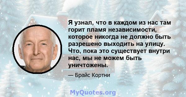 Я узнал, что в каждом из нас там горит пламя независимости, которое никогда не должно быть разрешено выходить на улицу. Что, пока это существует внутри нас, мы не можем быть уничтожены.