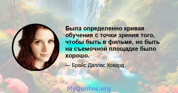 Была определенно кривая обучения с точки зрения того, чтобы быть в фильме, но быть на съемочной площадке было хорошо.