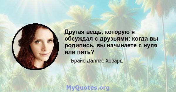 Другая вещь, которую я обсуждал с друзьями: когда вы родились, вы начинаете с нуля или пять?