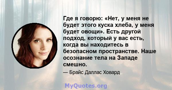 Где я говорю: «Нет, у меня не будет этого куска хлеба, у меня будет овощи». Есть другой подход, который у вас есть, когда вы находитесь в безопасном пространстве. Наше осознание тела на Западе смешно.