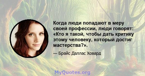 Когда люди попадают в меру своей профессии, люди говорят: «Кто я такой, чтобы дать критику этому человеку, который достиг мастерства?».