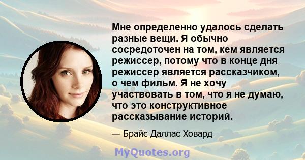 Мне определенно удалось сделать разные вещи. Я обычно сосредоточен на том, кем является режиссер, потому что в конце дня режиссер является рассказчиком, о чем фильм. Я не хочу участвовать в том, что я не думаю, что это