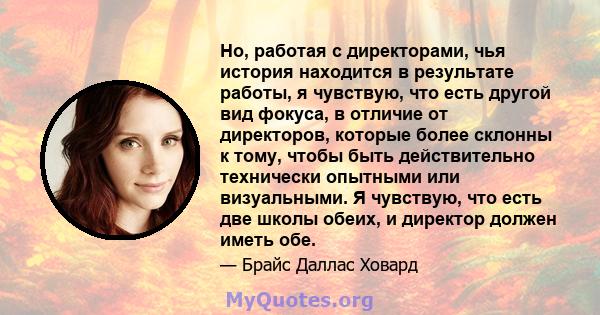 Но, работая с директорами, чья история находится в результате работы, я чувствую, что есть другой вид фокуса, в отличие от директоров, которые более склонны к тому, чтобы быть действительно технически опытными или