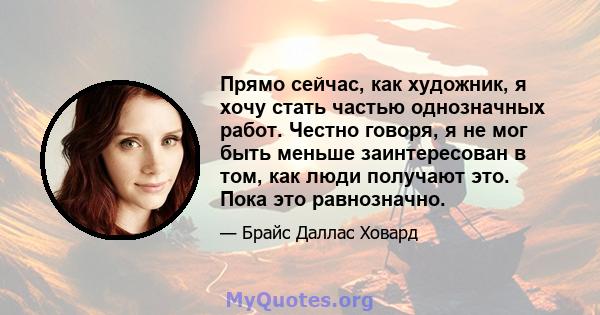 Прямо сейчас, как художник, я хочу стать частью однозначных работ. Честно говоря, я не мог быть меньше заинтересован в том, как люди получают это. Пока это равнозначно.