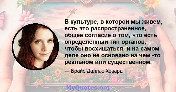 В культуре, в которой мы живем, есть это распространенное, общее согласие о том, что есть определенный тип органов, чтобы восхищаться, и на самом деле оно не основано на чем -то реальном или существенном.