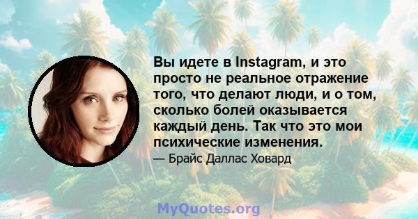 Вы идете в Instagram, и это просто не реальное отражение того, что делают люди, и о том, сколько болей оказывается каждый день. Так что это мои психические изменения.