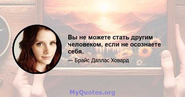 Вы не можете стать другим человеком, если не осознаете себя.