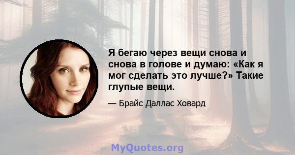 Я бегаю через вещи снова и снова в голове и думаю: «Как я мог сделать это лучше?» Такие глупые вещи.