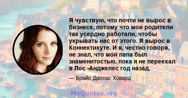 Я чувствую, что почти не вырос в бизнесе, потому что мои родители так усердно работали, чтобы укрывать нас от этого. Я вырос в Коннектикуте. И я, честно говоря, не знал, что мой папа был знаменитостью, пока я не