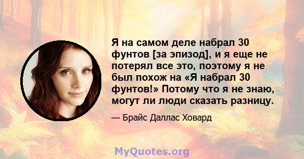 Я на самом деле набрал 30 фунтов [за эпизод], и я еще не потерял все это, поэтому я не был похож на «Я набрал 30 фунтов!» Потому что я не знаю, могут ли люди сказать разницу.