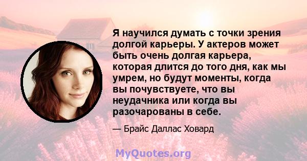 Я научился думать с точки зрения долгой карьеры. У актеров может быть очень долгая карьера, которая длится до того дня, как мы умрем, но будут моменты, когда вы почувствуете, что вы неудачника или когда вы разочарованы