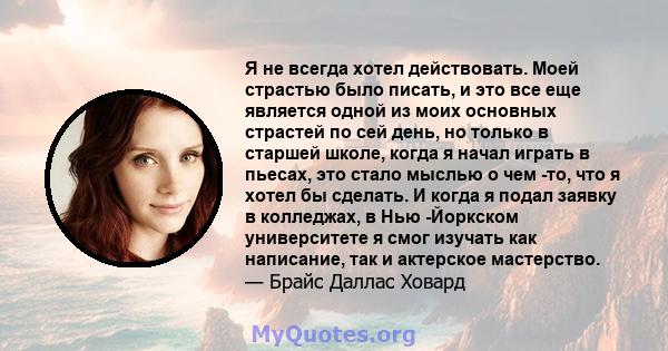 Я не всегда хотел действовать. Моей страстью было писать, и это все еще является одной из моих основных страстей по сей день, но только в старшей школе, когда я начал играть в пьесах, это стало мыслью о чем -то, что я