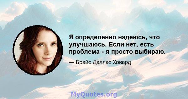 Я определенно надеюсь, что улучшаюсь. Если нет, есть проблема - я просто выбираю.