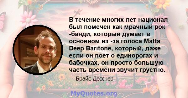 В течение многих лет национал был помечен как мрачный рок -банди, который думает в основном из -за голоса Matts Deep Baritone, который, даже если он поет о единорогах и бабочках, он просто большую часть времени звучит