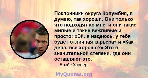 Поклонники округа Колумбия, я думаю, так хороши. Они только что подходят ко мне, и они такие милые и такие вежливые и просто: «Эй, я надеюсь, у тебя будет отличная карьера» и «Как дела, все хорошо?» Это в значительной