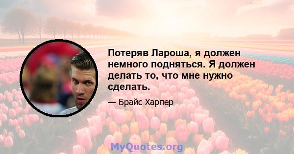 Потеряв Лароша, я должен немного подняться. Я должен делать то, что мне нужно сделать.